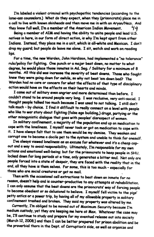 T’m labeled a violent criminal with psychopathic tendencies (according o the lame-ass counselors.) What do they expect, when they (prisoncrats) place me in a cell 1o live with known skinheads and then move me in with an Aryan/Nazi. And they know full well, Tm o member of the American Tndian Movement, 44 Being a member of AIM and having the ability to unite peaple and lead U.S. natives in here, in our form of direct action, is why I’m kept apart from other Indians. Instead, they ploce me in a unit, which is all-white and Mexican. T don’t drop my guard: but people do leave me alone. I sit, watch and work on reading lips. P!rwn-u, ‘the new Warden, John Hardison, had implemented a *no tolerance* rule/policy for fighting. One punch or a major beat down, no matter to what degree, he would place those inmates in Ad. Seg. / Solitary for a minimum of 8 months. Al this did wes incresse the severity of beat downs, These who fought knew they were going down for awhile, so why not beat ‘’em down bad? The Wudmhdmmwmfwmhdfin:ahmvmvfflwwm action would have on the effects on their hearts and minds. I came out of solitary even angrier and more determined than before. T couldn’t stand to be around people very long. T was reclusive, very anti-social. T thought people talked 100 much because T was used o not talking, I still don’t talk much - by choice. T find it difficult fo really connect on a level with people: who like to war story about fighting (false ego building,) drugs, partying or the other misogynistic dialogue that goes with peoples’ disrespect of women. In solitary confinement, a majorify of the population end up on medication fo cope with the loneliness. I myself never took or got on medication fo cope with . T have always felt that to use them would be my demise. They weaken and corrupt one o become a docile pet to the system and unable to think for oneself. mewufimmfirm-drf:udmouy out and way 1o avoid responsibility. Ultimately, T’m responsible for my own ‘actions and emotional well-being: but for the prisoncrats to keep peaple in SHU, locked down for long periods at a time, only generates a bitter soul. Not only are popklw‘adimalmofdr.mir,flwymw’imvhgmflwmmmvhx end, all they have is them selves. For some, this is too much - especially for ‘those who are social creatures or get no mail. . Then with the occasional cell extractions to beat down an inmate for no reason, doesn’t help and is counter-productive 1o any attempts at rehabilitation. T can only assume that the beat downs are the prisoncrats’ way of forcing people 1o become obedient or so delusional to believe. T myself fell victim to the pigs’ petty antics or a power trip, by having all of my allowable property in solitary confinement trashed and broken. They said my property was alfered by me. ww,hfliw’ahwm-fmmwwml’m ‘medium custody, yet they are keeping me here at Max. Whatever the case may N,Hlmhmmmfwwmuhuqmmmmw (Mlz.m;)mmnmummn«fwmmnmwu flumb-l"mlnmbm.ofww:m,unllumuuw